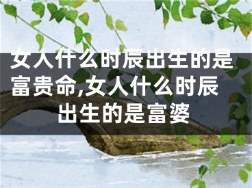 女人什么时辰出生的是富贵命,女人什么时辰出生的是富婆
