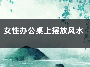 女性办公桌上摆放风水