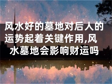 风水好的墓地对后人的运势起着关键作用,风水墓地会影响财运吗