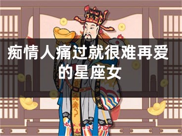 痴情人痛过就很难再爱的星座女