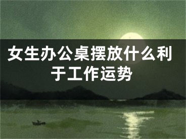 女生办公桌摆放什么利于工作运势