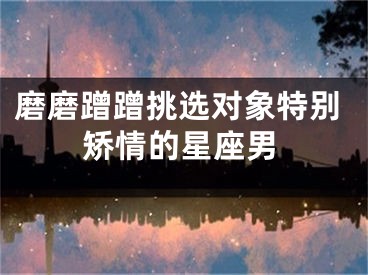 磨磨蹭蹭挑选对象特别矫情的星座男