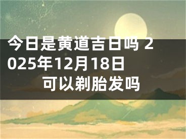 今日是黄道吉日吗 2025年12月18日可以剃胎发吗
