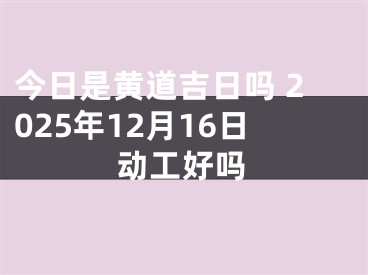 今日是黄道吉日吗 2025年12月16日动工好吗