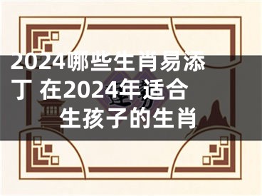 2024哪些生肖易添丁 在2024年适合生孩子的生肖