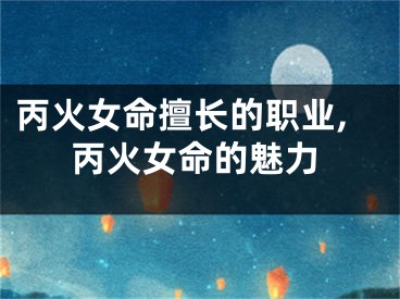 丙火女命擅长的职业,丙火女命的魅力
