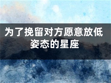 为了挽留对方愿意放低姿态的星座