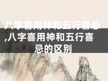 八字喜用神和五行喜忌,八字喜用神和五行喜忌的区别