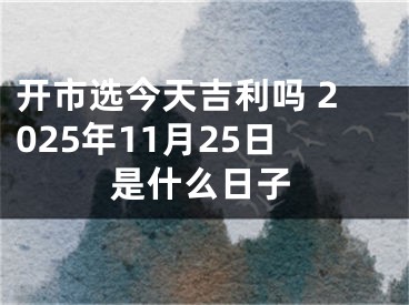 开市选今天吉利吗 2025年11月25日是什么日子