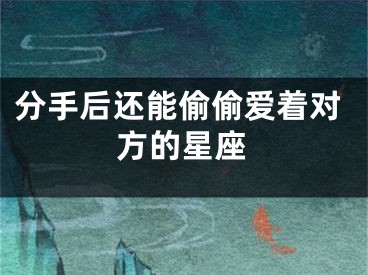 分手后还能偷偷爱着对方的星座
