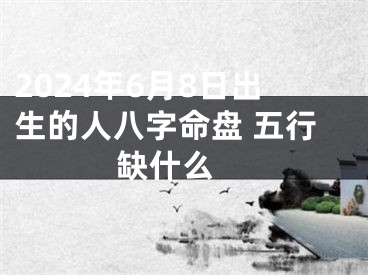 2024年6月8日出生的人八字命盘 五行缺什么 