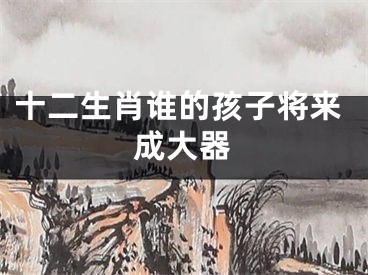 十二生肖谁的孩子将来成大器