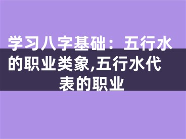 学习八字基础：五行水的职业类象,五行水代表的职业