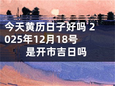 今天黄历日子好吗 2025年12月18号是开市吉日吗