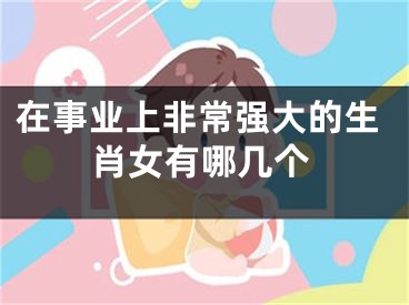 在事业上非常强大的生肖女有哪几个
