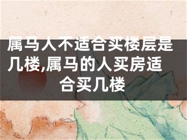属马人不适合买楼层是几楼,属马的人买房适合买几楼