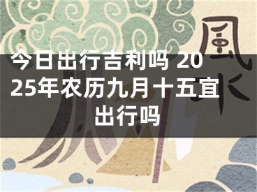 今日出行吉利吗 2025年农历九月十五宜出行吗