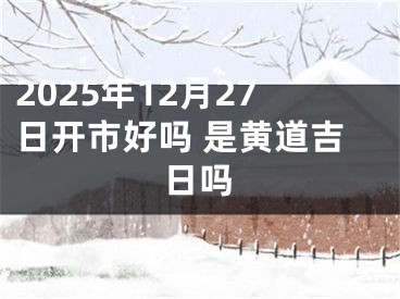 2025年12月27日开市好吗 是黄道吉日吗