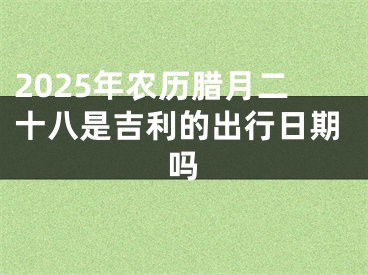 2025年农历腊月二十八是吉利的出行日期吗