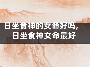 日坐食神的女命好吗,日坐食神女命最好