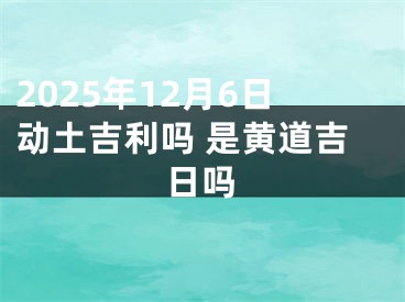 2025年12月6日动土吉利吗 是黄道吉日吗