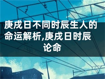 庚戌日不同时辰生人的命运解析,庚戌日时辰论命