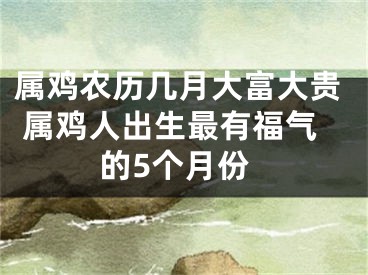 属鸡农历几月大富大贵 属鸡人出生最有福气的5个月份