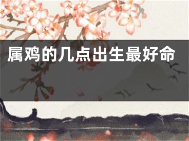 属鸡的几点出生最好命 