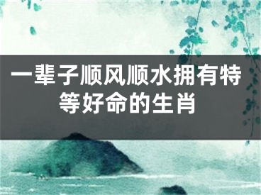 一辈子顺风顺水拥有特等好命的生肖