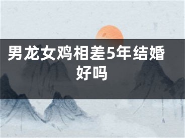 男龙女鸡相差5年结婚好吗