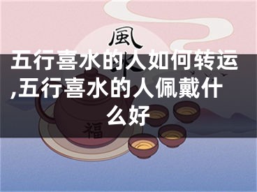 五行喜水的人如何转运,五行喜水的人佩戴什么好
