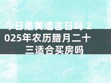 今日是黄道吉日吗 2025年农历腊月二十三适合买房吗