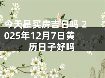 今天是买房吉日吗 2025年12月7日黄历日子好吗
