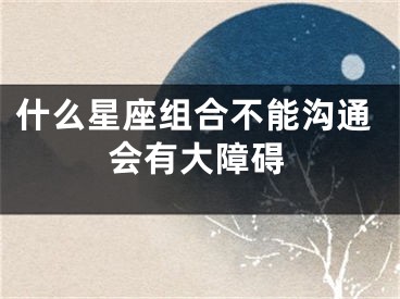 什么星座组合不能沟通会有大障碍