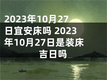 2023年10月27日宜安床吗 2023年10月27日是装床吉日吗