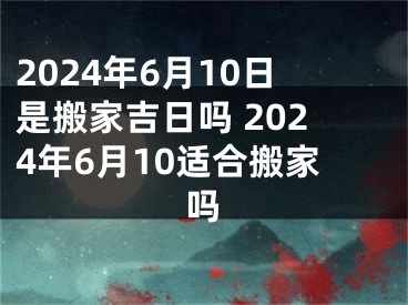 2024年6月10日是搬家吉日吗 2024年6月10适合搬家吗