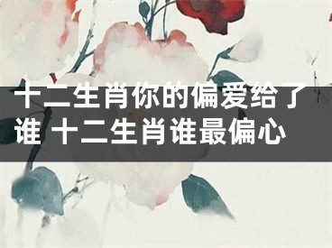 十二生肖你的偏爱给了谁 十二生肖谁最偏心