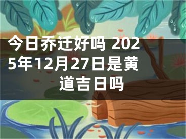今日乔迁好吗 2025年12月27日是黄道吉日吗