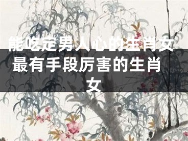 能吃定男人心的生肖女 最有手段厉害的生肖女