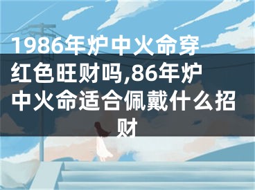 1986年炉中火命穿红色旺财吗,86年炉中火命适合佩戴什么招财