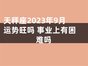 天秤座2023年9月运势旺吗 事业上有困难吗