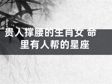 贵人撑腰的生肖女 命里有人帮的星座