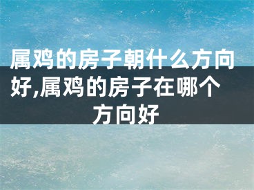 属鸡的房子朝什么方向好,属鸡的房子在哪个方向好