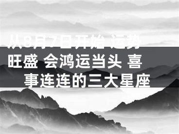 从8月7日开始 运势旺盛 会鸿运当头 喜事连连的三大星座