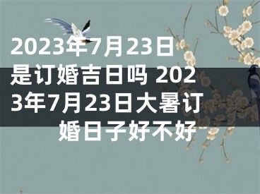 2023年7月23日是订婚吉日吗 2023年7月23日大暑订婚日子好不好