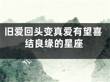 旧爱回头变真爱有望喜结良缘的星座