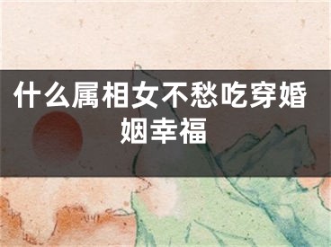 什么属相女不愁吃穿婚姻幸福