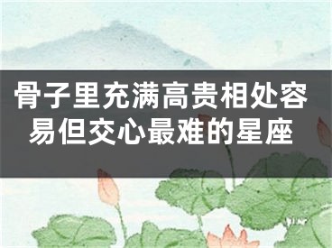 骨子里充满高贵相处容易但交心最难的星座