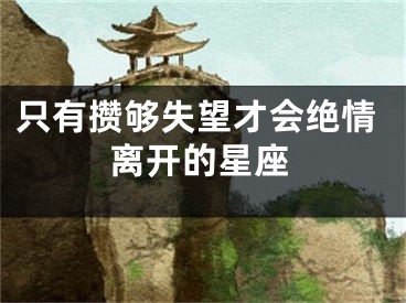 只有攒够失望才会绝情离开的星座