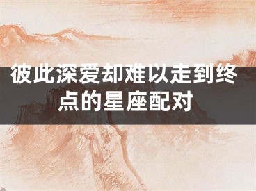 彼此深爱却难以走到终点的星座配对